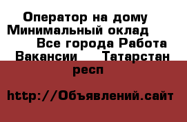 Оператор на дому › Минимальный оклад ­ 40 000 - Все города Работа » Вакансии   . Татарстан респ.